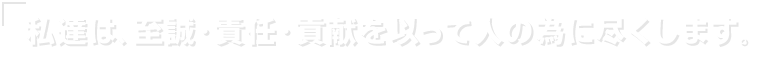 私達は、至誠・責任・貢献を以って人の為に尽くします。