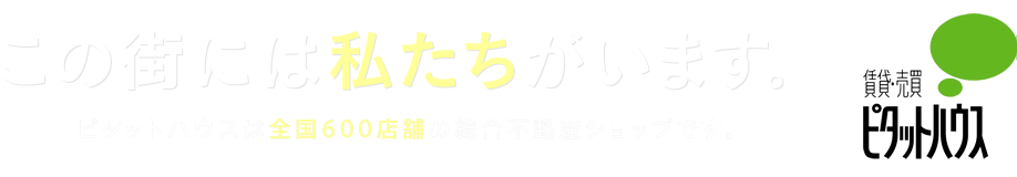 今の決断が、未来の力に。FOR THE FUTURE 情報が集まる。人でにぎわう。夢があふれる。総合不動産ショップ、ピタットハウスから。賃貸・売買　　ピタットハウス