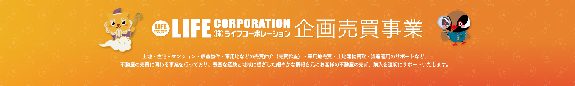 ライフコーポレーション 企画売買事業 土地・住宅・マンション・収益物件・軍用地などの売買仲介（売買斡旋）・軍用地売買・土地建物買取・資産運用のサポートなど、不動産の売買に関わる事業を行っており、豊富な経験と地域に根ざした細やかな情報を元にお客様の不動産の売却、購入を適切にサポートいたします。