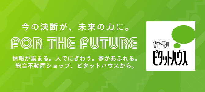 今の決断が、未来の力に。FOR THE FUTURE 情報が集まる。人でにぎわう。夢があふれる。総合不動産ショップ、ピタットハウスから。賃貸・売買　　ピタットハウス
